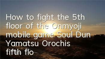 How to fight the 5th floor of the Onmyoji mobile game Soul Dun? Yamatsu Orochi's fifth floor skills