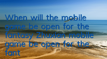When will the mobile game be open for the fantasy Zhuxian mobile game be open for the fantasy Zhuxian mobile game be open for the fantasy Zhuxian mobile game be open for the fantasy Zhuxian mobile game be open for the fantasy Zhuxian mobile game be open f