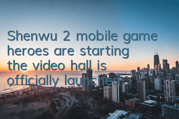 Shenwu 2 mobile game heroes are starting, the video hall is officially launched