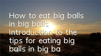 How to eat big balls in big balls? Introduction to the tips for eating big balls in big balls