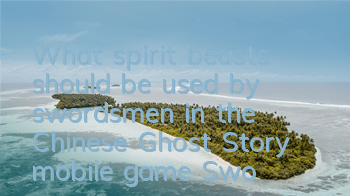 What spirit beasts should be used by swordsmen in the Chinese Ghost Story mobile game? Swordsmen's spirit beast selection guide