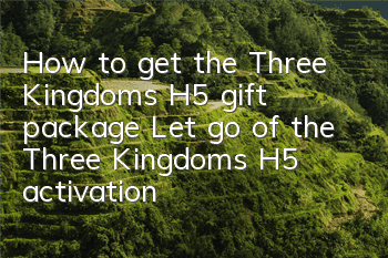 How to get the Three Kingdoms H5 gift package? Let go of the Three Kingdoms H5 activation code collection