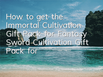 How to get the Immortal Cultivation Gift Pack for Fantasy Sword Cultivation Gift Pack for Fantasy Sword Cultivation Gift Pack for Fantasy Sword