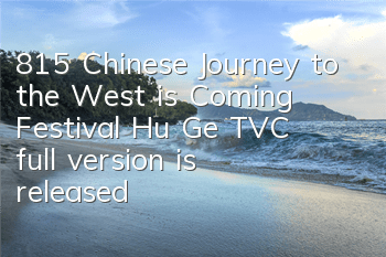 815 Chinese Journey to the West is Coming Festival, Hu Ge TVC full version is released
