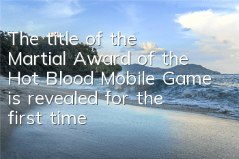 The title of the Martial Award of the Hot Blood Mobile Game is revealed for the first time, and the Hot Blood is engraved with glory