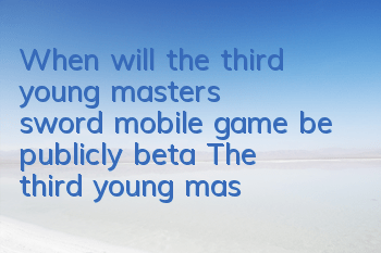 When will the third young master's sword mobile game be publicly beta? The third young master's sword beta publicly beta time