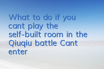 What to do if you can’t play the self-built room in the Qiuqiu battle? Can’t enter