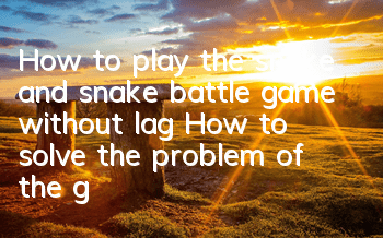 How to play the snake and snake battle game without lag? How to solve the problem of the game screen stuck