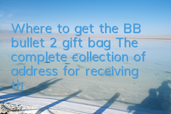 Where to get the BB bullet 2 gift bag? The complete collection of address for receiving the BB bullet 2 gift bag