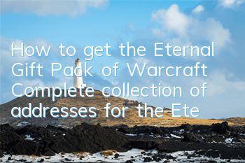 How to get the Eternal Gift Pack of Warcraft? Complete collection of addresses for the Eternal Gift Pack of Warcraft
