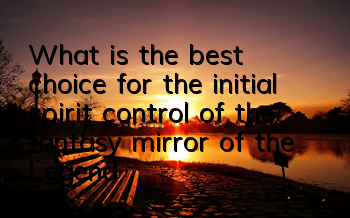 What is the best choice for the initial spirit control of the fantasy mirror of the Legend of Immortal Sword and Fairy? The first choice for the initial spirit control of the magic mirror