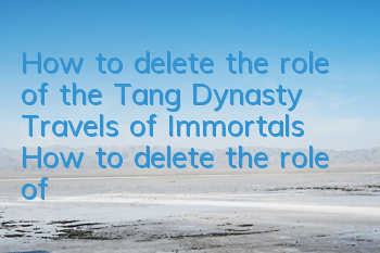 How to delete the role of the Tang Dynasty Travels of Immortals? How to delete the role of the Tang Dynasty Travels of Immortals