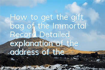 How to get the gift bag of the Immortal Record? Detailed explanation of the address of the gift bag of the Immortal Record