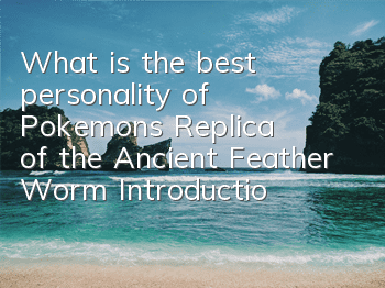 What is the best personality of Pokemon's Replica of the Ancient Feather Worm? Introduction to the Ancient Feather Worm's Character