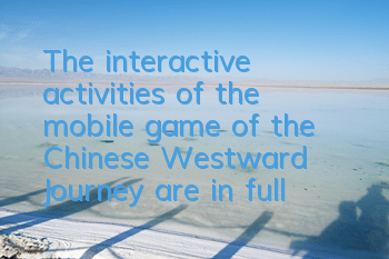 The interactive activities of the mobile game of the Chinese Westward Journey are in full swing
