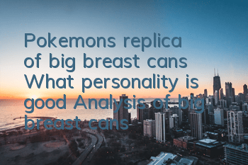 Pokemon's replica of big breast cans What personality is good? Analysis of big breast cans