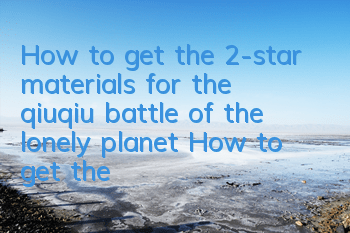 How to get the 2-star materials for the qiuqiu battle of the lonely planet? How to get the upgrade materials