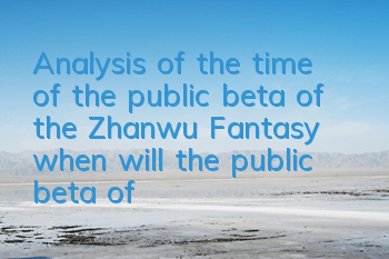 Analysis of the time of the public beta of the Zhanwu Fantasy when will the public beta of the Zhanwu Fantasy beta of the Zhanwu Fantasy beta