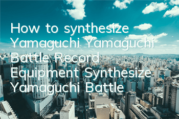 How to synthesize Yamaguchi Yamaguchi Battle Record Equipment Synthesize Yamaguchi Battle Record Equipment Synthesize Guide