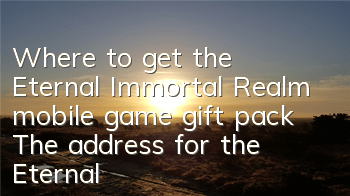 Where to get the Eternal Immortal Realm mobile game gift pack? The address for the Eternal Immortal Realm gift pack