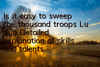 Is it easy to sweep the thousand troops Lu Xun? Detailed explanation of skills and talents