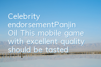 Celebrity endorsement≠Panjin Oil This mobile game with excellent quality should be tasted