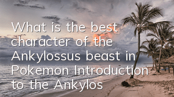 What is the best character of the Ankylossus beast in Pokemon? Introduction to the Ankylossus beast