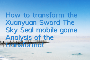How to transform the Xuanyuan Sword: The Sky Seal mobile game? Analysis of the transformation system gameplay