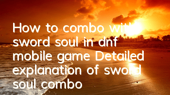 How to combo with sword soul in dnf mobile game? Detailed explanation of sword soul combo skills