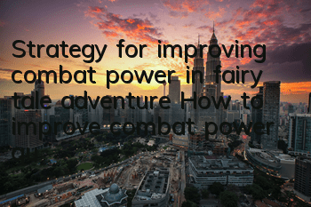 Strategy for improving combat power in fairy tale adventure How to improve combat power quickly