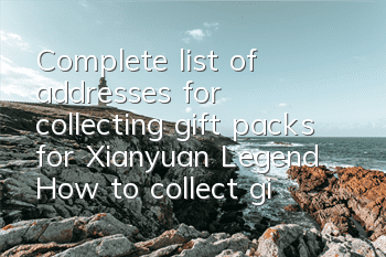 Complete list of addresses for collecting gift packs for Xianyuan Legend How to collect gift packs for Xianyuan Legend