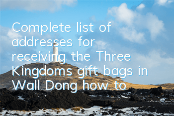 Complete list of addresses for receiving the Three Kingdoms gift bags in Wall Dong, how to receive the Three Kingdoms gift bags in Wall Dong,