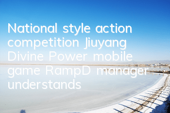 National style action competition Jiuyang Divine Power mobile game R&D manager understands the game mechanism