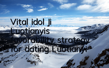 Vital idol Ji Luotianyi's favorability strategy for dating Luotianyi