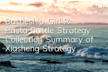 Battleship Girl R Pasta Battle Strategy Collection Summary of Xiasheng Strategy