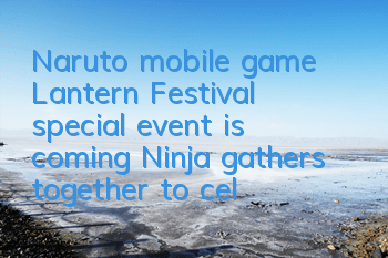 Naruto mobile game Lantern Festival special event is coming, Ninja gathers together to celebrate the festival