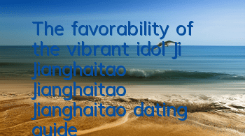 The favorability of the vibrant idol Ji Jianghaitao Jianghaitao Jianghaitao dating guide
