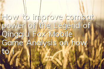 How to improve combat power of the Legend of Qingqiu Fox Mobile Game? Analysis on how to improve combat power quickly