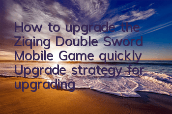 How to upgrade the Ziqing Double Sword Mobile Game quickly? Upgrade strategy for upgrading Ziqing Double Sword Mobile Game