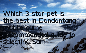 Which 3-star pet is the best in Dandantang mobile game? Recommended guide to selecting Samsung pets