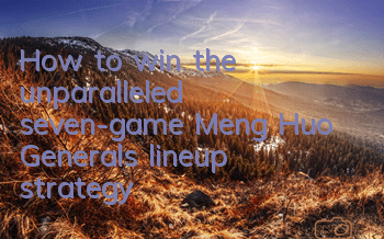 How to win the unparalleled seven-game Meng Huo? Generals’ lineup strategy