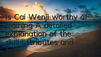 Is Cai Wenji worthy of training? A detailed explanation of the skill attributes and fate