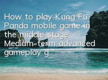 How to play Kung Fu Panda mobile game in the middle stage? Medium-term advanced gameplay guide