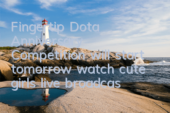 Fingertip Dota Anniversary Competition will start tomorrow, watch cute girls live broadcast to win a prize of 10,000 yuan