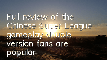 Full review of the Chinese Super League gameplay, double version fans are popular