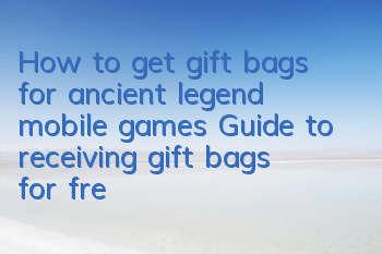 How to get gift bags for ancient legend mobile games? Guide to receiving gift bags for free