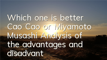 Which one is better, Cao Cao or Miyamoto Musashi? Analysis of the advantages and disadvantages of attributes