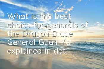 What is the best choice for generals of the Dragon Blade? General Guan Yu explained in detail