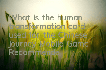 What is the human transformation card used for the Chinese Journey Mobile Game? Recommended analysis of the human transformation card