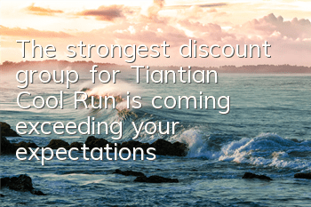 The strongest discount group for Tiantian Cool Run is coming, exceeding your expectations
